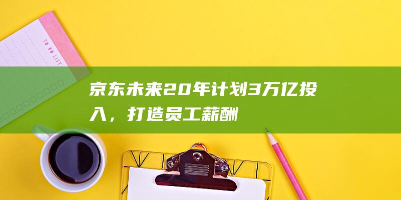 京东未来20年计划3万亿投入，打造员工薪酬