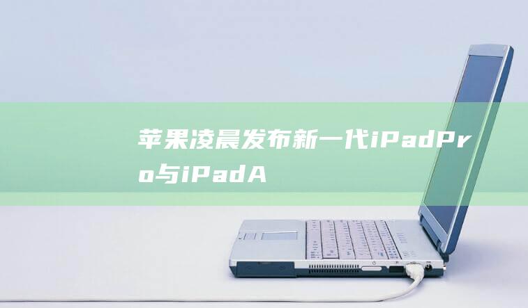 苹果凌晨发布新一代iPadPro与iPadAir：搭载全新M4处理器-电脑之家