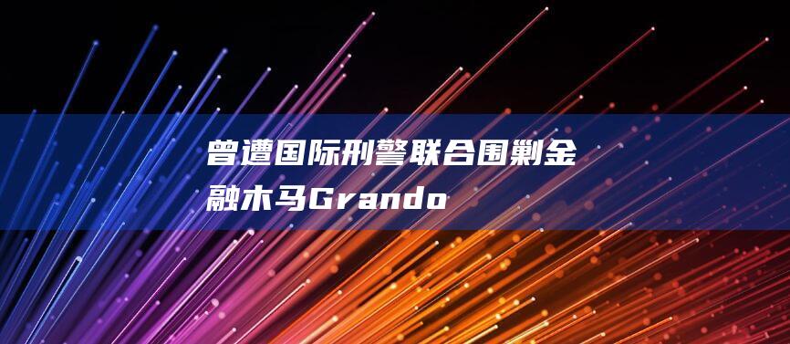 曾遭国际刑警“联合围剿”金融木马Grandoreiro死灰复燃，瞄准1500多家银行发动攻击