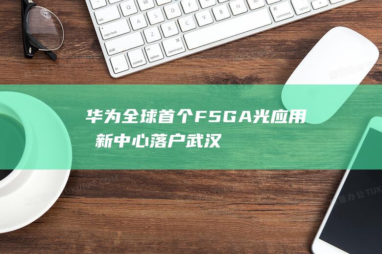 华为全球首个F5G-A光应用创新中心落户武汉