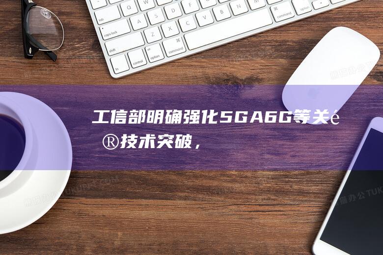 工信部明确强化5G-A、6G等关键技术突破，人工智能、量子通信等前沿技术攻关