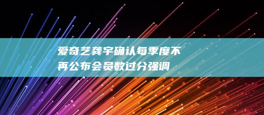 爱奇艺龚宇确认每季度不再公布会员数：过分强调会干扰日常的工作